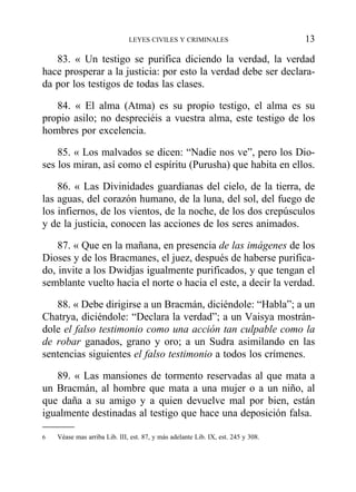 83. « Un testigo se purifica diciendo la verdad, la verdad
hace prosperar a la justicia: por esto la verdad debe ser declara-
da por los testigos de todas las clases.
84. « El alma (Atma) es su propio testigo, el alma es su
propio asilo; no despreciéis a vuestra alma, este testigo de los
hombres por excelencia.
85. « Los malvados se dicen: “Nadie nos ve”, pero los Dio-
ses los miran, así como el espíritu (Purusha) que habita en ellos.
86. « Las Divinidades guardianas del cielo, de la tierra, de
las aguas, del corazón humano, de la luna, del sol, del fuego de
los infiernos, de los vientos, de la noche, de los dos crepúsculos
y de la justicia, conocen las acciones de los seres animados.
87. « Que en la mañana, en presencia de las imágenes de los
Dioses y de los Bracmanes, el juez, después de haberse purifica-
do, invite a los Dwidjas igualmente purificados, y que tengan el
semblante vuelto hacia el norte o hacia el este, a decir la verdad.
88. « Debe dirigirse a un Bracmán, diciéndole: “Habla”; a un
Chatrya, diciéndole: “Declara la verdad”; a un Vaisya mostrán-
dole el falso testimonio como una acción tan culpable como la
de robar ganados, grano y oro; a un Sudra asimilando en las
sentencias siguientes el falso testimonio a todos los crímenes.
89. « Las mansiones de tormento reservadas al que mata a
un Bracmán, al hombre que mata a una mujer o a un niño, al
que daña a su amigo y a quien devuelve mal por bien, están
igualmente destinadas al testigo que hace una deposición falsa.
LEYES CIVILES Y CRIMINALES 13
6 Véase mas arriba Lib. III, est. 87, y más adelante Lib. IX, est. 245 y 308.
 