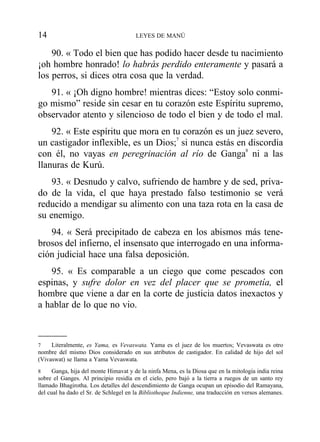 90. « Todo el bien que has podido hacer desde tu nacimiento
¡oh hombre honrado! lo habrás perdido enteramente y pasará a
los perros, si dices otra cosa que la verdad.
91. « ¡Oh digno hombre! mientras dices: “Estoy solo conmi-
go mismo” reside sin cesar en tu corazón este Espíritu supremo,
observador atento y silencioso de todo el bien y de todo el mal.
92. « Este espíritu que mora en tu corazón es un juez severo,
un castigador inflexible, es un Dios;7
si nunca estás en discordia
con él, no vayas en peregrinación al río de Ganga8
ni a las
llanuras de Kurú.
93. « Desnudo y calvo, sufriendo de hambre y de sed, priva-
do de la vida, el que haya prestado falso testimonio se verá
reducido a mendigar su alimento con una taza rota en la casa de
su enemigo.
94. « Será precipitado de cabeza en los abismos más tene-
brosos del infierno, el insensato que interrogado en una informa-
ción judicial hace una falsa deposición.
95. « Es comparable a un ciego que come pescados con
espinas, y sufre dolor en vez del placer que se prometía, el
hombre que viene a dar en la corte de justicia datos inexactos y
a hablar de lo que no vio.
14 LEYES DE MANÚ
7 Literalmente, es Yama, es Vevaswata. Yama es el juez de los muertos; Vevaswata es otro
nombre del mismo Dios considerado en sus atributos de castigador. En calidad de hijo del sol
(Vivaswat) se llama a Yama Vevaswata.
8 Ganga, hija del monte Himavat y de la ninfa Mena, es la Diosa que en la mitología india reina
sobre el Ganges. Al principio residía en el cielo, pero bajó a la tierra a ruegos de un santo rey
llamado Bhagirotha. Los detalles del descendimiento de Ganga ocupan un episodio del Ramayana,
del cual ha dado el Sr. de Schlegel en la Bibliotheque Indienne, una traducción en versos alemanes.
 