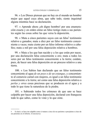 96. « Los Dioses piensan que no hay en el mundo un hombre
mejor que aquel cuya alma, que sabe todo, siente inquietud
alguna mientras hace su declaración.
97. « Aprende ahora ¡oh digno hombre! por una enumera-
ción exacta y en orden cómo un falso testigo mata a sus parien-
tes según las cosas sobre las que versa la deposición.
98. « Mata a cinco parientes suyos con un falso9
testimonio
relativo a ganados; mata a diez por un falso testimonio concer-
niente a vacas; mata ciento por un falso informe relativo a caba-
llos; mata a mil por una falsa deposición relativa a hombres.
99. « Mata a los que han nacido y a los que están por nacer,
por una declaración falsa concerniente a oro; mata a todos los
seres por un falso testimonio concerniente a la tierra; cuídate,
pues, de hacer una falsa deposición en un proceso relativo a una
tierra.
100. « Los Sabios han declarado que un falso testimonio
concerniente al agua de un pozo o de un estanque, y concernien-
te al comercio carnal con mujeres, es igual a un falso testimonio
concerniente a la tierra; así como una falsa deposición relativa a
perlas y otras cosas preciosas que se producen en el agua y a
todo lo que tiene la naturaleza de la piedra.
101. « Sabiendo todos los crímenes de que uno se hace
culpable por hacer una falsa deposición, declarad con franqueza
todo lo que sabes, como lo viste y lo que oíste.
LEYES CIVILES Y CRIMINALES 15
9 Es decir, se hace tan culpable como si matara a cinco de sus parientes o precipitara a cinco de
sus parientes en el infierno. (Comentario).
 