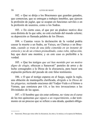102. « Que se dirija a los Bracmanes que guardan ganados,
que comercian, que se entregan a trabajos innobles, que ejercen
la profesión de juglar, que se ocupan en funciones serviles o en
la profesión de usureros, como a los Sudras.
103. « En cierto caso, el que por un piadoso motivo dice
cosa distinta de la que sabe, no está excluido del mundo celeste;
su deposición es llamada palabra de los Dioses.
104. « Cuantas veces la declaración de la verdad podría
causar la muerte a un Sudra, un Vaisya, un Chatrya o un Brac-
mán, cuando se trata de una falla cometida en un instante de
extravío y no de un crimen premeditado, como robo, infracción,
hay que decir una mentira; y en este caso es preferible a la
verdad.
105. « Que los testigos que así han mentido por un motivo
digno de elogio, ofrezcan a Saraswati10
pasteles de arroz y de
leche consagrados a la Diosa de la elocuencia, para hacer una
expiación perfecta del pecado de este falso testimonio.
106. « O que el testigo esparza en el fuego, según la regla,
una oblación de mantequilla clarificada, dirigida a la Diosa de
las plegarias, recitando oraciones del Yadjur-Veda o el himno a
Varuna, que comienza por UD, o las tres invocaciones a las
Divinidades de las aguas.
107. « El hombre que sin estar enfermo, no viene en el curso
de las tres quincenas que siguen a un requerimiento, a dar testi-
monio en un proceso que se refiere a una deuda, quedará obliga-
16 LEYES DE MANÚ
10 Saraswati, Diosa que reina sobre la elocuencia, las artes y la música; es la esposa de Brahama.
 