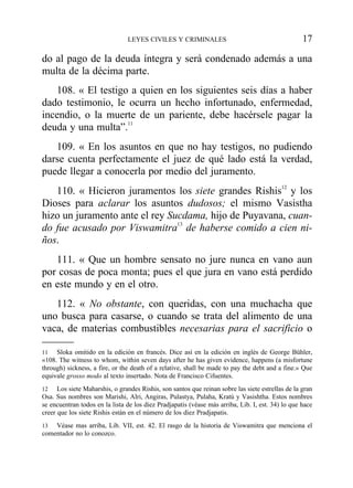 do al pago de la deuda íntegra y será condenado además a una
multa de la décima parte.
108. « El testigo a quien en los siguientes seis días a haber
dado testimonio, le ocurra un hecho infortunado, enfermedad,
incendio, o la muerte de un pariente, debe hacérsele pagar la
deuda y una multa”.11
109. « En los asuntos en que no hay testigos, no pudiendo
darse cuenta perfectamente el juez de qué lado está la verdad,
puede llegar a conocerla por medio del juramento.
110. « Hicieron juramentos los siete grandes Rishis12
y los
Dioses para aclarar los asuntos dudosos; el mismo Vasistha
hizo un juramento ante el rey Sucdama, hijo de Puyavana, cuan-
do fue acusado por Viswamitra13
de haberse comido a cien ni-
ños.
111. « Que un hombre sensato no jure nunca en vano aun
por cosas de poca monta; pues el que jura en vano está perdido
en este mundo y en el otro.
112. « No obstante, con queridas, con una muchacha que
uno busca para casarse, o cuando se trata del alimento de una
vaca, de materias combustibles necesarias para el sacrificio o
LEYES CIVILES Y CRIMINALES 17
11 Sloka omitido en la edición en francés. Dice así en la edición en inglés de George Bühler,
«108. The witness to whom, within seven days after he has given evidence, happens (a misfortune
through) sickness, a fire, or the death of a relative, shall be made to pay the debt and a fine.» Que
equivale grosso modo al texto insertado. Nota de Francisco Cifuentes.
12 Los siete Maharshis, o grandes Rishis, son santos que reinan sobre las siete estrellas de la gran
Osa. Sus nombres son Marishi, Alri, Angiras, Pulastya, Pulaha, Kratú y Vasishtha. Estos nombres
se encuentran todos en la lista de los diez Pradjapatis (véase más arriba, Lib. I, est. 34) lo que hace
creer que los siete Rishis están en el número de los diez Pradjapatis.
13 Véase mas arriba, Lib. VII, est. 42. El rasgo de la historia de Viswamitra que menciona el
comentador no lo conozco.
 
