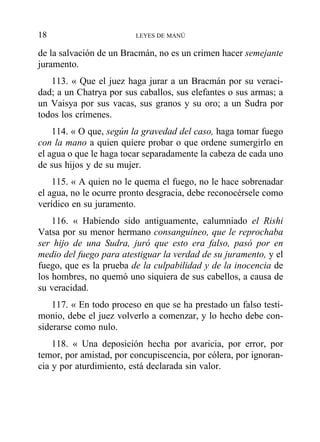de la salvación de un Bracmán, no es un crimen hacer semejante
juramento.
113. « Que el juez haga jurar a un Bracmán por su veraci-
dad; a un Chatrya por sus caballos, sus elefantes o sus armas; a
un Vaisya por sus vacas, sus granos y su oro; a un Sudra por
todos los crímenes.
114. « O que, según la gravedad del caso, haga tomar fuego
con la mano a quien quiere probar o que ordene sumergirlo en
el agua o que le haga tocar separadamente la cabeza de cada uno
de sus hijos y de su mujer.
115. « A quien no le quema el fuego, no le hace sobrenadar
el agua, no le ocurre pronto desgracia, debe reconocérsele como
verídico en su juramento.
116. « Habiendo sido antiguamente, calumniado el Rishi
Vatsa por su menor hermano consanguíneo, que le reprochaba
ser hijo de una Sudra, juró que esto era falso, pasó por en
medio del fuego para atestiguar la verdad de su juramento, y el
fuego, que es la prueba de la culpabilidad y de la inocencia de
los hombres, no quemó uno siquiera de sus cabellos, a causa de
su veracidad.
117. « En todo proceso en que se ha prestado un falso testi-
monio, debe el juez volverlo a comenzar, y lo hecho debe con-
siderarse como nulo.
118. « Una deposición hecha por avaricia, por error, por
temor, por amistad, por concupiscencia, por cólera, por ignoran-
cia y por aturdimiento, está declarada sin valor.
18 LEYES DE MANÚ
 
