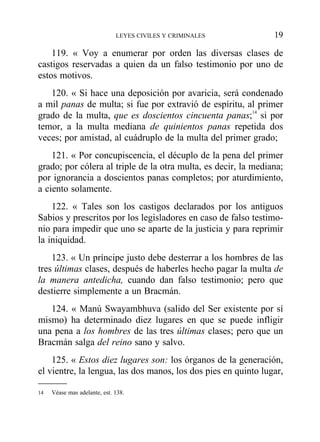 119. « Voy a enumerar por orden las diversas clases de
castigos reservadas a quien da un falso testimonio por uno de
estos motivos.
120. « Si hace una deposición por avaricia, será condenado
a mil panas de multa; si fue por extravió de espíritu, al primer
grado de la multa, que es doscientos cincuenta panas;14
si por
temor, a la multa mediana de quinientos panas repetida dos
veces; por amistad, al cuádruplo de la multa del primer grado;
121. « Por concupiscencia, el décuplo de la pena del primer
grado; por cólera al triple de la otra multa, es decir, la mediana;
por ignorancia a doscientos panas completos; por aturdimiento,
a ciento solamente.
122. « Tales son los castigos declarados por los antiguos
Sabios y prescritos por los legisladores en caso de falso testimo-
nio para impedir que uno se aparte de la justicia y para reprimir
la iniquidad.
123. « Un príncipe justo debe desterrar a los hombres de las
tres últimas clases, después de haberles hecho pagar la multa de
la manera antedicha, cuando dan falso testimonio; pero que
destierre simplemente a un Bracmán.
124. « Manú Swayambhuva (salido del Ser existente por sí
mismo) ha determinado diez lugares en que se puede infligir
una pena a los hombres de las tres últimas clases; pero que un
Bracmán salga del reino sano y salvo.
125. « Estos diez lugares son: los órganos de la generación,
el vientre, la lengua, las dos manos, los dos pies en quinto lugar,
LEYES CIVILES Y CRIMINALES 19
14 Véase mas adelante, est. 138.
 