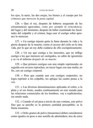 los ojos, la nariz, las dos orejas, los bienes y el cuerpo por los
crímenes que merecen la pena capital.
126. « Que el rey, después de haberse asegurado de las
circunstancias agravantes, como por ejemplo la reincidencia,
del lugar y del momento, después de haber examinado las facul-
tades del culpable y el crimen, haga caer el castigo sobre quie-
nes lo merecen.
127. « Un castigo injusto quita la fama durante la vida y la
gloria después de la muerte; cierra el acceso del cielo en la otra
vida, por lo que un rey debe cuidarse de ello escrupulosamente.
128. « Un rey que castiga a los inocentes, que no inflige
castigo a los que merecen ser castigados, se cubre de ignominia
y se va al infierno después de su muerte.
129. « Que primero castigue con una simple reprimenda; en
seguida con severos reproches; en tercer lugar con una multa; en
fin, con un castigo corporal.
130. « Pero que cuando aun con castigos corporales, no
logra reprimir a los culpable, les aplique las cuatro penas a la
vez.
131. « Las diversas denominaciones aplicadas al cobre, a la
plata y al oro bruto, usados continuamente en este mundo para
las relaciones comerciales de los hombres, voy a explicároslas,
sin omitir nada.
132. « Cuando el sol pasa a través de una ventana, este polvo
fino que se percibe es la primera cantidad perceptible; se la
llama trasarenu.
133. « Ocho granos de polvo (trasarenus) deben considerarse
como iguales en peso a una semilla de adormidera; tres de estos
20 LEYES DE MANÚ
 
