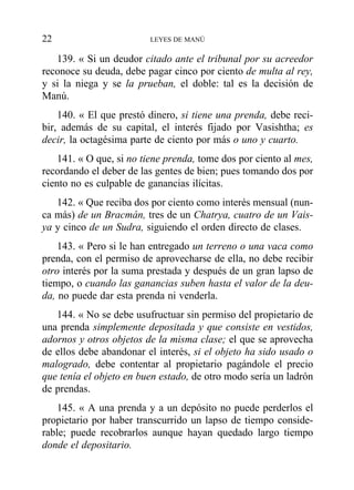 139. « Si un deudor citado ante el tribunal por su acreedor
reconoce su deuda, debe pagar cinco por ciento de multa al rey,
y si la niega y se la prueban, el doble: tal es la decisión de
Manú.
140. « El que prestó dinero, si tiene una prenda, debe reci-
bir, además de su capital, el interés fijado por Vasishtha; es
decir, la octagésima parte de ciento por más o uno y cuarto.
141. « O que, si no tiene prenda, tome dos por ciento al mes,
recordando el deber de las gentes de bien; pues tomando dos por
ciento no es culpable de ganancias ilícitas.
142. « Que reciba dos por ciento como interés mensual (nun-
ca más) de un Bracmán, tres de un Chatrya, cuatro de un Vais-
ya y cinco de un Sudra, siguiendo el orden directo de clases.
143. « Pero si le han entregado un terreno o una vaca como
prenda, con el permiso de aprovecharse de ella, no debe recibir
otro interés por la suma prestada y después de un gran lapso de
tiempo, o cuando las ganancias suben hasta el valor de la deu-
da, no puede dar esta prenda ni venderla.
144. « No se debe usufructuar sin permiso del propietario de
una prenda simplemente depositada y que consiste en vestidos,
adornos y otros objetos de la misma clase; el que se aprovecha
de ellos debe abandonar el interés, si el objeto ha sido usado o
malogrado, debe contentar al propietario pagándole el precio
que tenía el objeto en buen estado, de otro modo sería un ladrón
de prendas.
145. « A una prenda y a un depósito no puede perderlos el
propietario por haber transcurrido un lapso de tiempo conside-
rable; puede recobrarlos aunque hayan quedado largo tiempo
donde el depositario.
22 LEYES DE MANÚ
 
