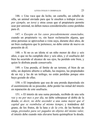 146. « Una vaca que da leche, un camello, un caballo de
silla, un animal enviado para que le enseñen a trabajar (como,
por ejemplo, un toro) y otras cosas que el propietario permite
usar por amistad, no deben nunca considerárseles como perdidas
para él.
147. « Excepto en los casos precedentemente enunciados,
cuando un propietario ve, sin hacer reclamación alguna, que
otras personas se aprovechan a vista suya, durante diez años, de
un bien cualquiera que le pertenece, no debe entrar de nuevo en
posesión de él.
148. « Si no es un idiota ni un niño menor de diez y seis
años, o que no ha cumplido diez y seis años, y el usufructo del
bien ha ocurrido al alcance de sus ojos, ha perdido este bien, y
quien lo disfruta puede conservarlo.
149. « Una prenda, el límite de un terreno, el bien de un
niño, un depósito abierto o sellado, las mujeres, las propiedades
de un rey y las de un teólogo, no están perdidas porque otro
haya gozado de ellas.
150. « El imprudente que usa de una prenda depositada sin
el asentimiento de su poseedor, debe perder las mitad del interés
en reparación de este usufructo.
151. « El interés de una suma prestada, recibido de una sola
vez y no por mes o por día, no debe sobrepasar al doble de la
deuda; es decir, no debe ascender a una suma mayor que el
capital que se reembolsa al mismo tiempo; y tratándose del
grano, de los frutos, de la lana o de la crin, de las bestias de
carga, prestados para ser pagados en objetos del mismo valor,
el interés debe cuando más elevarse hasta quintuplicar la deuda.
LEYES CIVILES Y CRIMINALES 23
 
