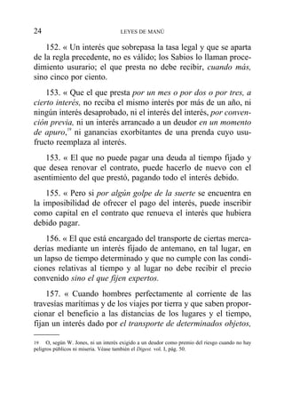 152. « Un interés que sobrepasa la tasa legal y que se aparta
de la regla precedente, no es válido; los Sabios lo llaman proce-
dimiento usurario; el que presta no debe recibir, cuando más,
sino cinco por ciento.
153. « Que el que presta por un mes o por dos o por tres, a
cierto interés, no reciba el mismo interés por más de un año, ni
ningún interés desaprobado, ni el interés del interés, por conven-
ción previa, ni un interés arrancado a un deudor en un momento
de apuro,19
ni ganancias exorbitantes de una prenda cuyo usu-
fructo reemplaza al interés.
153. « El que no puede pagar una deuda al tiempo fijado y
que desea renovar el contrato, puede hacerlo de nuevo con el
asentimiento del que prestó, pagando todo el interés debido.
155. « Pero si por algún golpe de la suerte se encuentra en
la imposibilidad de ofrecer el pago del interés, puede inscribir
como capital en el contrato que renueva el interés que hubiera
debido pagar.
156. « El que está encargado del transporte de ciertas merca-
derías mediante un interés fijado de antemano, en tal lugar, en
un lapso de tiempo determinado y que no cumple con las condi-
ciones relativas al tiempo y al lugar no debe recibir el precio
convenido sino el que fijen expertos.
157. « Cuando hombres perfectamente al corriente de las
travesías marítimas y de los viajes por tierra y que saben propor-
cionar el beneficio a las distancias de los lugares y el tiempo,
fijan un interés dado por el transporte de determinados objetos,
24 LEYES DE MANÚ
19 O, según W. Jones, ni un interés exigido a un deudor como premio del riesgo cuando no hay
peligros públicos ni miseria. Véase también el Digest. vol. I, pág. 50.
 