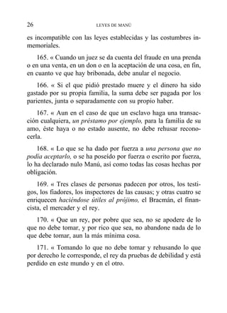 es incompatible con las leyes establecidas y las costumbres in-
memoriales.
165. « Cuando un juez se da cuenta del fraude en una prenda
o en una venta, en un don o en la aceptación de una cosa, en fin,
en cuanto ve que hay bribonada, debe anular el negocio.
166. « Si el que pidió prestado muere y el dinero ha sido
gastado por su propia familia, la suma debe ser pagada por los
parientes, junta o separadamente con su propio haber.
167. « Aun en el caso de que un esclavo haga una transac-
ción cualquiera, un préstamo por ejemplo, para la familia de su
amo, éste haya o no estado ausente, no debe rehusar recono-
cerla.
168. « Lo que se ha dado por fuerza a una persona que no
podía aceptarlo, o se ha poseído por fuerza o escrito por fuerza,
lo ha declarado nulo Manú, así como todas las cosas hechas por
obligación.
169. « Tres clases de personas padecen por otros, los testi-
gos, los fiadores, los inspectores de las causas; y otras cuatro se
enriquecen haciéndose útiles al prójimo, el Bracmán, el finan-
cista, el mercader y el rey.
170. « Que un rey, por pobre que sea, no se apodere de lo
que no debe tomar, y por rico que sea, no abandone nada de lo
que debe tomar, aun la más mínima cosa.
171. « Tomando lo que no debe tomar y rehusando lo que
por derecho le corresponde, el rey da pruebas de debilidad y está
perdido en este mundo y en el otro.
26 LEYES DE MANÚ
 