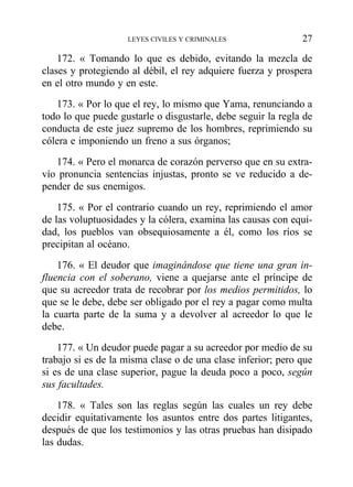 172. « Tomando lo que es debido, evitando la mezcla de
clases y protegiendo al débil, el rey adquiere fuerza y prospera
en el otro mundo y en este.
173. « Por lo que el rey, lo mismo que Yama, renunciando a
todo lo que puede gustarle o disgustarle, debe seguir la regla de
conducta de este juez supremo de los hombres, reprimiendo su
cólera e imponiendo un freno a sus órganos;
174. « Pero el monarca de corazón perverso que en su extra-
vío pronuncia sentencias injustas, pronto se ve reducido a de-
pender de sus enemigos.
175. « Por el contrario cuando un rey, reprimiendo el amor
de las voluptuosidades y la cólera, examina las causas con equi-
dad, los pueblos van obsequiosamente a él, como los ríos se
precipitan al océano.
176. « El deudor que imaginándose que tiene una gran in-
fluencia con el soberano, viene a quejarse ante el príncipe de
que su acreedor trata de recobrar por los medios permitidos, lo
que se le debe, debe ser obligado por el rey a pagar como multa
la cuarta parte de la suma y a devolver al acreedor lo que le
debe.
177. « Un deudor puede pagar a su acreedor por medio de su
trabajo si es de la misma clase o de una clase inferior; pero que
si es de una clase superior, pague la deuda poco a poco, según
sus facultades.
178. « Tales son las reglas según las cuales un rey debe
decidir equitativamente los asuntos entre dos partes litigantes,
después de que los testimonios y las otras pruebas han disipado
las dudas.
LEYES CIVILES Y CRIMINALES 27
 