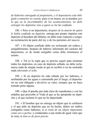 de haberlos entregado al propietario, y el depositario está obli-
gado a tomarlos en cuenta; pero si no muere, no se pierden; por
lo que en la incertidumbre de los acontecimientos, no debe
entregar los depósitos sino a quien se los ha confiado.
186. « Pero si un depositario, después de la muerte de quien
le había confiado un depósito, entrega por propio impulso este
depósito al heredero del difunto, no debe estar expuesto a ningu-
na reclamación de parte del rey o de los parientes del muerto.
187. « El objeto confiado debe ser reclamado sin rodeos y
amigablemente; después de haberse informado del carácter del
depositario, es de modo amigable como debe terminarse el
asunto.
188. « Tal es la regla que es preciso seguir para reclamar
todos los depósitos; en caso de depósito sellado, no debe recla-
marse nada de ningún modo al que lo recibió si no ha sustraído
nada alterando el sello.
189. « Si un depósito ha sido robado por los ladrones, o
arrebatado por las aguas o consumido por el fuego, el deposita-
rio no está obligado a devolver su valor, siempre que no haya
tomado parte alguna.
190. « Que él pruebe por toda clase de expedientes y con las
ordalías que prescribe el Veda al que se ha apropiado un depó-
sito y al que reclama lo que no ha depositado.
191. « El hombre que no entrega un objeto que le confiaron
y el que pide un depósito que no ha hecho, deben ser ambos
castigados como ladrones, si se trata de un objeto importante
como oro o perlas, o condenados a una multa de igual valor que
la cosa, si ésta es de poco precio.
LEYES CIVILES Y CRIMINALES 29
 