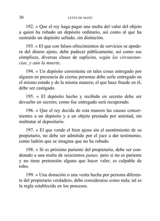 192. « Que el rey haga pagar una multa del valor del objeto
a quien ha robado un depósito ordinario, así como al que ha
sustraído un depósito sellado, sin distinción.
193. « El que con falsos ofrecimientos de servicios se apode-
ra del dinero ajeno, debe padecer públicamente, así como sus
cómplices, diversas clases de suplicios, según las circunstan-
cias, y aún la muerte.
194. « Un depósito consistente en tales cosas entregado por
alguien en presencia de ciertas personas debe serle entregado en
el mismo estado y de la misma manera; el que hace fraude en él,
debe ser castigado.
195. « El depósito hecho y recibido en secreto debe ser
devuelto en secreto; como fue entregado será recuperado.
196. « Que el rey decida de esta manera las causas concer-
nientes a un depósito y a un objeto prestado por amistad, sin
maltratar al depositario.
197. « El que vende el bien ajeno sin el asentimiento de su
propietario, no debe ser admitido por el juez a dar testimonio,
como ladrón que se imagina que no ha robado.
198. « Si es próximo pariente del propietario, debe ser con-
denado a una multa de seiscientos panas; pero si no es pariente
y no tiene pretensión alguna que hacer valer, es culpable de
robo.
199. « Una donación o una venta hecha por persona diferen-
te del propietario verdadero, debe considerarse como nula; tal es
la regla establecida en los procesos.
30 LEYES DE MANÚ
 