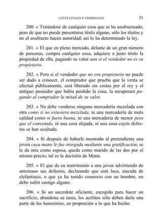 200. « Tratándose de cualquier cosa que se ha usufructuado,
pero de que no puede presentarse título alguno, sólo los títulos y
no el usufructo hacen autoridad; así lo ha determinado la ley.
201. « El que en pleno mercado, delante de un gran número
de personas, compra cualquier cosa, adquiere a justo título la
propiedad de ella, pagando su valor aun si el vendedor no es su
propietario.
202. « Pero si el vendedor que no era propietario no puede
ser dado a conocer, el comprador que prueba que la venta se
efectuó públicamente, será liberado sin costas por el rey y el
antiguo poseedor que había perdido la cosa, la recuperará pa-
gando al comprador la mitad de su valor.
203. « No debe venderse ninguna mercadería mezclada con
otra como si no estuviera mezclada, ni una mercadería de mala
calidad como si fuera buena, ni una mercadería de menor peso
que el convenido, ni una cosa alejada, ni una cosa cuyos defec-
tos se han ocultado.
204. « Si después de haberle mostrado al pretendiente una
joven cuya mano le fue otorgada mediante una gratificación, se
le da otra como esposa, queda como marido de las dos por el
mismo precio; tal es la decisión de Manú.
205. « El que da en matrimonio a una joven advirtiendo de
antemano sus defectos, declarando que está loca, atacada de
elefantiasis, o que ya ha tenido comercio con un hombre, no
debe sufrir castigo alguno.
206. « Si un sacerdote oficiante, escogido para hacer un
sacrificio, abandona su tarea, los acólitos sólo deben darle una
parte de los honorarios, en proporción a lo que ha hecho.
LEYES CIVILES Y CRIMINALES 31
 