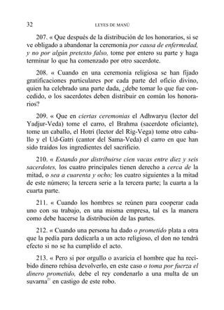 207. « Que después de la distribución de los honorarios, si se
ve obligado a abandonar la ceremonia por causa de enfermedad,
y no por algún pretexto falso, tome por entero su parte y haga
terminar lo que ha comenzado por otro sacerdote.
208. « Cuando en una ceremonia religiosa se han fijado
gratificaciones particulares por cada parte del oficio divino,
quien ha celebrado una parte dada, ¿debe tomar lo que fue con-
cedido, o los sacerdotes deben distribuir en común los honora-
rios?
209. « Que en ciertas ceremonias el Adhwaryu (lector del
Yadjur-Veda) tome el carro, el Brahma (sacerdote oficiante),
tome un caballo, el Hotri (lector del Rig-Vega) tome otro caba-
llo y el Ud-Gatri (cantor del Sama-Veda) el carro en que han
sido traídos los ingredientes del sacrificio.
210. « Estando por distribuirse cien vacas entre diez y seis
sacerdotes, los cuatro principales tienen derecho a cerca de la
mitad, o sea a cuarenta y ocho; los cuatro siguientes a la mitad
de este número; la tercera serie a la tercera parte; la cuarta a la
cuarta parte.
211. « Cuando los hombres se reúnen para cooperar cada
uno con su trabajo, en una misma empresa, tal es la manera
como debe hacerse la distribución de las partes.
212. « Cuando una persona ha dado o prometido plata a otra
que la pedía para dedicarla a un acto religioso, el don no tendrá
efecto si no se ha cumplido el acto.
213. « Pero si por orgullo o avaricia el hombre que ha reci-
bido dinero rehúsa devolverlo, en este caso o toma por fuerza el
dinero prometido, debe el rey condenarlo a una multa de un
suvarna21
en castigo de este robo.
32 LEYES DE MANÚ
 