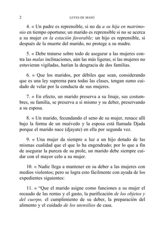 4. « Un padre es reprensible, si no da a su hija en matrimo-
nio en tiempo oportuno; un marido es reprensible si no se acerca
a su mujer en la estación favorable; un hijo es reprensible, si
después de la muerte del marido, no protege a su madre.
5. « Debe tratarse sobre todo de asegurar a las mujeres con-
tra las malas inclinaciones, aún las más ligeras; si las mujeres no
estuvieran vigiladas, harían la desgracia de dos familias.
6. « Que los maridos, por débiles que sean, considerando
que es una ley suprema para todas las clases, tengan sumo cui-
dado de velar por la conducta de sus mujeres.
7. « En efecto, un marido preserva a su linaje, sus costum-
bres, su familia, se preserva a sí mismo y su deber, preservando
a su esposa.
8. « Un marido, fecundando el seno de su mujer, renace allí
bajo la forma de un muévedo y la esposa está llamada Djada
porque el marido nace (djayate) en ella por segunda vez.
9. « Una mujer da siempre a luz a un hijo dotado de las
mismas cualidad que el que lo ha engendrado; por lo que a fin
de asegurar la pureza de su prole, un marido debe siempre cui-
dar con el mayor celo a su mujer.
10. « Nadie llega a mantener en su deber a las mujeres con
medios violentos; pero se logra esto fácilmente con ayuda de los
expedientes siguientes:
11. « “Que el marido asigne como funciones a su mujer el
recaudo de las rentas y el gasto, la purificación de los objetos y
del cuerpo, el cumplimiento de su deber, la preparación del
alimento y el cuidado de los utensilios de casa.
2 LEYES DE MANÚ
 