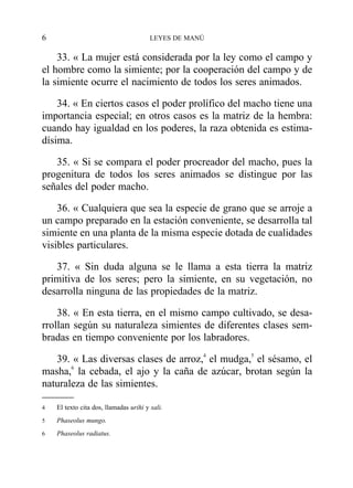 33. « La mujer está considerada por la ley como el campo y
el hombre como la simiente; por la cooperación del campo y de
la simiente ocurre el nacimiento de todos los seres animados.
34. « En ciertos casos el poder prolífico del macho tiene una
importancia especial; en otros casos es la matriz de la hembra:
cuando hay igualdad en los poderes, la raza obtenida es estima-
dísima.
35. « Si se compara el poder procreador del macho, pues la
progenitura de todos los seres animados se distingue por las
señales del poder macho.
36. « Cualquiera que sea la especie de grano que se arroje a
un campo preparado en la estación conveniente, se desarrolla tal
simiente en una planta de la misma especie dotada de cualidades
visibles particulares.
37. « Sin duda alguna se le llama a esta tierra la matriz
primitiva de los seres; pero la simiente, en su vegetación, no
desarrolla ninguna de las propiedades de la matriz.
38. « En esta tierra, en el mismo campo cultivado, se desa-
rrollan según su naturaleza simientes de diferentes clases sem-
bradas en tiempo conveniente por los labradores.
39. « Las diversas clases de arroz,4
el mudga,5
el sésamo, el
masha,6
la cebada, el ajo y la caña de azúcar, brotan según la
naturaleza de las simientes.
6 LEYES DE MANÚ
4 El texto cita dos, llamadas urihi y sali.
5 Phaseolus mungo.
6 Phaseolus radiatus.
 