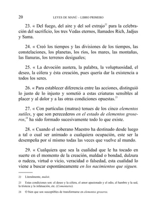 23. « Del fuego, del aire y del sol extrajo22
para la celebra-
ción del sacrificio, los tres Vedas eternos, llamados Rich, Jadjus
y Sama.
24. « Creó los tiempos y las divisiones de los tiempos, las
constelaciones, los planetas, los ríos, los mares, las montañas,
las llanuras, los terrenos desiguales;
25. « La devoción austera, la palabra, la voluptuosidad, el
deseo, la cólera y ésta creación, pues quería dar la existencia a
todos los seres.
26. « Para establecer diferencia entre las acciones, distinguió
lo justo de lo injusto y sometió a estas criaturas sensibles al
placer y al dolor y a las otras condiciones opuestas.23
27. « Con partículas (matras) tenues de los cinco elementos
sutiles, y que son perecederos en el estado de elementos grose-
ros,24
ha sido formado sucesivamente todo lo que existe.
28. « Cuando el soberano Maestro ha destinado desde luego
a tal o cual ser animado a cualquiera ocupación, este ser la
desempeña por sí mismo todas las veces que vuelve al mundo.
29. « Cualquiera que sea la cualidad que le ha tocado en
suerte en el momento de la creación, maldad o bondad, dulzura
o rudeza, virtud o vicio, veracidad o falsedad, esta cualidad lo
viene a buscar espontáneamente en los nacimientos que siguen.
20 LEYES DE MANÚ – LIBRO PRIMERO
22 Literalmente, mulsit.
23 Estas condiciones son: el deseo y la cólera, el amor apasionado y el odio, el hambre y la sed,
la tristeza y la infatuación, etc. (Comentario).
24 O bien que son susceptibles de transformarse en elementos groseros.
 
