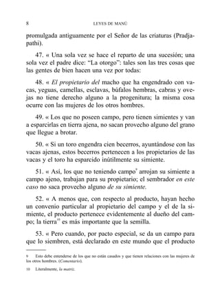 promulgada antiguamente por el Señor de las criaturas (Pradja-
pathi).
47. « Una sola vez se hace el reparto de una sucesión; una
sola vez el padre dice: “La otorgo”: tales son las tres cosas que
las gentes de bien hacen una vez por todas:
48. « El propietario del macho que ha engendrado con va-
cas, yeguas, camellas, esclavas, búfalos hembras, cabras y ove-
jas no tiene derecho alguno a la progenitura; la misma cosa
ocurre con las mujeres de los otros hombres.
49. « Los que no poseen campo, pero tienen simientes y van
a esparcirlas en tierra ajena, no sacan provecho alguno del grano
que llegue a brotar.
50. « Si un toro engendra cien becerros, ayuntándose con las
vacas ajenas, estos becerros pertenecen a los propietarios de las
vacas y el toro ha esparcido inútilmente su simiente.
51. « Así, los que no teniendo campo9
arrojan su simiente a
campo ajeno, trabajan para su propietario; el sembrador en este
caso no saca provecho alguno de su simiente.
52. « A menos que, con respecto al producto, hayan hecho
un convenio particular al propietario del campo y el de la si-
miente, el producto pertenece evidentemente al dueño del cam-
po; la tierra10
es más importante que la semilla.
53. « Pero cuando, por pacto especial, se da un campo para
que lo siembren, está declarado en este mundo que el producto
8 LEYES DE MANÚ
9 Esto debe entenderse de los que no están casados y que tienen relaciones con las mujeres de
los otros hombres. (Comentario).
10 Literalmente, la matriz.
 