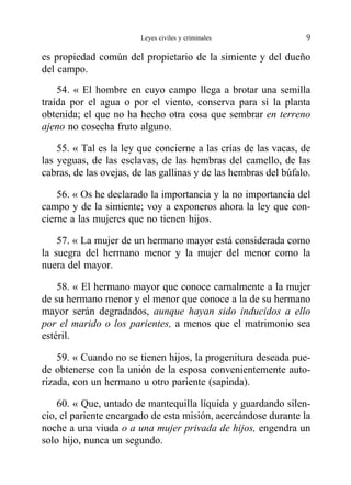 es propiedad común del propietario de la simiente y del dueño
del campo.
54. « El hombre en cuyo campo llega a brotar una semilla
traída por el agua o por el viento, conserva para sí la planta
obtenida; el que no ha hecho otra cosa que sembrar en terreno
ajeno no cosecha fruto alguno.
55. « Tal es la ley que concierne a las crías de las vacas, de
las yeguas, de las esclavas, de las hembras del camello, de las
cabras, de las ovejas, de las gallinas y de las hembras del búfalo.
56. « Os he declarado la importancia y la no importancia del
campo y de la simiente; voy a exponeros ahora la ley que con-
cierne a las mujeres que no tienen hijos.
57. « La mujer de un hermano mayor está considerada como
la suegra del hermano menor y la mujer del menor como la
nuera del mayor.
58. « El hermano mayor que conoce carnalmente a la mujer
de su hermano menor y el menor que conoce a la de su hermano
mayor serán degradados, aunque hayan sido inducidos a ello
por el marido o los parientes, a menos que el matrimonio sea
estéril.
59. « Cuando no se tienen hijos, la progenitura deseada pue-
de obtenerse con la unión de la esposa convenientemente auto-
rizada, con un hermano u otro pariente (sapinda).
60. « Que, untado de mantequilla líquida y guardando silen-
cio, el pariente encargado de esta misión, acercándose durante la
noche a una viuda o a una mujer privada de hijos, engendra un
solo hijo, nunca un segundo.
Leyes civiles y criminales 9
 