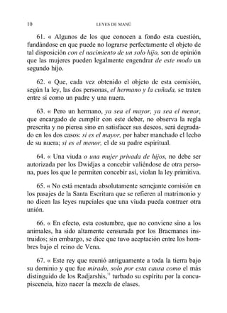 61. « Algunos de los que conocen a fondo esta cuestión,
fundándose en que puede no lograrse perfectamente el objeto de
tal disposición con el nacimiento de un solo hijo, son de opinión
que las mujeres pueden legalmente engendrar de este modo un
segundo hijo.
62. « Que, cada vez obtenido el objeto de esta comisión,
según la ley, las dos personas, el hermano y la cuñada, se traten
entre sí como un padre y una nuera.
63. « Pero un hermano, ya sea el mayor, ya sea el menor,
que encargado de cumplir con este deber, no observa la regla
prescrita y no piensa sino en satisfacer sus deseos, será degrada-
do en los dos casos: si es el mayor, por haber manchado el lecho
de su nuera; si es el menor, el de su padre espiritual.
64. « Una viuda o una mujer privada de hijos, no debe ser
autorizada por los Dwidjas a concebir valiéndose de otra perso-
na, pues los que le permiten concebir así, violan la ley primitiva.
65. « No está mentada absolutamente semejante comisión en
los pasajes de la Santa Escritura que se refieren al matrimonio y
no dicen las leyes nupciales que una viuda pueda contraer otra
unión.
66. « En efecto, esta costumbre, que no conviene sino a los
animales, ha sido altamente censurada por los Bracmanes ins-
truidos; sin embargo, se dice que tuvo aceptación entre los hom-
bres bajo el reino de Vena.
67. « Este rey que reunió antiguamente a toda la tierra bajo
su dominio y que fue mirado, solo por esta causa como el más
distinguido de los Radjarshis,11
turbado su espíritu por la concu-
piscencia, hizo nacer la mezcla de clases.
10 LEYES DE MANÚ
 