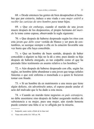 68. « Desde entonces las gentes de bien desaprueban al hom-
bre que por extravío, induce a una viuda o una mujer estéril a
recibir las caricias de otro hombre para tener hijos.
69. « Que sin embargo, cuando el marido de una joven
muere después de los desposorios, el propio hermano del mari-
do la tome como esposa, observando la regla siguiente:
70. « Que después de haberse desposado según los ritos con
esta joven que debe estar vestida de blanco y ser pura de cos-
tumbres, se acerque siempre a ella en la estación favorable una
vez hasta que ella haya concebido.
71. « Que un hombre de buen sentido, después de haber
concedido a alguien su hija no la dé a otro; pues dando su hija
después de haberla otorgado, es tan culpable como el que ha
prestado falso testimonio en asunto relativo a los hombres.12
72. « Aún después de haberse desposado con ella, según las
reglas, un hombre debe abandonar a una joven que tenga señales
funestas o que esté enferma o manchada o a quien le hicieron
tomar con fraude.
73. « Si un hombre da en matrimonio a una moza que tiene
algún defecto, sin advertírselo antes, el esposo puede anular el
acto del malvado que le ha dado a esta moza.
74. « Cuando un marido tiene negocios en país extranjero,
no debe ausentarse sino después de haber asegurado medios de
subsistencia a su mujer, pues una mujer, aún siendo honesta
puede cometer una falta si se ve afligida por la miseria.
Leyes civiles y criminales 11
11 Radjarshi, santo varón o Rishi de la clase real.
12 Véase más arriba Lib. VIII est. 98.
 