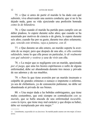 75. « Que si antes de partir el marido le ha dado con qué
subsistir, viva observando una austera conducta; que si no le ha
dejado nada, gane su vida ejerciendo una profesión honrada
como la de hilandera.
76. « Que cuando el marido ha partido para cumplir con un
deber piadoso, lo espere durante ocho años; que cuando se ha
ausentado por motivos de ciencia o de gloria, lo espere durante
seis años; cuando fue por su gusto, durante tres años solamente;
que, vencido este término, vaya a juntarse, con él.
77. « Que durante un año entero, un marido soporte la aver-
sión de su mujer; pero que después de una año, si ella continúa
odiándolo, tome lo que ella posee en particular, le dé realmente
con qué subsistir y vestirse y cese de vivir con ella.
78. « La mujer que es negligente con un marido, apasionada
por el juego, que ama los licores espirituosos o sufre de alguna
enfermedad, debe ser abandonada durante tres meses y privada
de sus adornos y de sus muebles.
79. « Pero la que tiene aversión por un marido insensato o
culpable de grandes crímenes o eunuco o impotente o enfermo,
ya sea de elefantiasis, ya de consunción pulmonar, no debe ser
abandonada ni privada de sus bienes.
80. « Una mujer dada a las bebidas embriagantes, que tiene
malas costumbres, que está siempre en contradicción con su
marido, que se halla atacada de una enfermedad incurable,
como la lepra, que tiene muy mal carácter y que disipa su haber,
debe ser reemplazada por otra mujer.13
12 LEYES DE MANÚ
13 Literalmente, suspendida de sus funciones. Su marido puede casarse con otra mujer. (Comen-
tario).
 