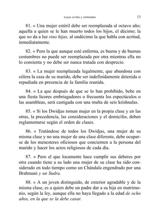 81. « Una mujer estéril debe ser reemplazada al octavo año;
aquella a quien se le han muerto todos los hijos, el décimo; la
que no da a luz sino hijas, al undécimo la que habla con acritud,
inmediatamente.
82. « Pero la que aunque esté enferma, es buena y de buenas
costumbres no puede ser reemplazada por otra mientras ella no
lo consienta y no debe ser nunca tratada con desprecio.
83. « La mujer reemplazada legalmente, que abandona con
cólera la casa de su marido, debe ser indefinidamente detenida o
repudiada en presencia de la familia reunida.
84. « La que después de que se lo han prohibido, bebe en
una fiesta licores embriagadores o frecuenta los espectáculos o
las asambleas, será castigada con una multa de seis krishnalas.
85. « Si los Dwidjas toman mujer en la propia clase y en las
otras, la precedencia, las consideraciones y el domicilio, deben
reglamentarse según el orden de clases.
86. « Tratándose de todos los Dwidjas, una mujer de su
misma clase y no una mujer de una clase diferente, debe ocupar-
se de los menesteres oficiosos que conciernen a la persona del
marido y hacer los actos religiosos de cada día.
87. « Pero el que locamente hace cumplir sus deberes por
otra cuando tiene a su lado una mujer de su clase ha sido con-
siderado en todo tiempo como un Chándala engendrado por una
Brahmani y un Sudra.
88. « A un joven distinguido, de exterior agradable y de la
misma clase, es a quien debe un padre dar a su hija en matrimo-
nio, según la ley, aunque ella no haya llegado a la edad de ocho
años, en la que se la debe casar.
Leyes civiles y criminales 13
 