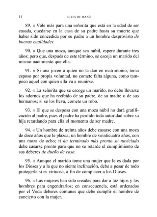 89. « Vale más para una señorita que está en la edad de ser
casada, quedarse en la casa de su padre hasta su muerte que
haber sido concedida por su padre a un hombre desprovisto de
buenas cualidades.
90. « Que una moza, aunque sea núbil, espere durante tres
años; pero que, después de este término, se escoja un marido del
mismo nacimiento que ella.
91. « Si una joven a quien no la dan en matrimonio, toma
esposo por propia voluntad, no comete falta alguna, como tam-
poco aquel con quien ella va a reunirse.
92. « La señorita que se escoge un marido, no debe llevarse
los adornos que ha recibido de su padre, de su madre o de sus
hermanos; si se los lleva, comete un robo.
93. « El que se desposa con una moza núbil no dará gratifi-
cación al padre, pues el padre ha perdido toda autoridad sobre su
hija retardando para ella el momento de ser madre.
94. « Un hombre de treinta años debe casarse con una moza
de doce años que le plazca; un hombre de veinticuatro años, con
una moza de ocho; si ha terminado más pronto su noviciado
debe casarse pronto para que no se retarde el cumplimiento de
sus deberes de dueño de casa.
95. « Aunque el marido tome una mujer que le es dada por
los Dioses y a la que no siente inclinación, debe a pesar de todo
protegerla si es virtuosa, a fin de complacer a los Dioses.
96. « Las mujeres han sido creadas para dar a luz hijos y los
hombres para engendrarlos; en consecuencia, está ordenados
por el Veda deberes comunes que debe cumplir el hombre de
concierto con la mujer.
14 LEYES DE MANÚ
 
