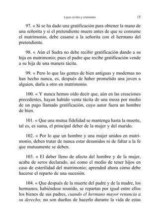 97. « Si se ha dado una gratificación para obtener la mano de
una señorita y si el pretendiente muere antes de que se consume
el matrimonio, debe casarse a la señorita con el hermano del
pretendiente.
98. « Aún el Sudra no debe recibir gratificación dando a su
hija en matrimonio; pues el padre que recibe gratificación vende
a su hija de una manera tácita.
99. « Pero lo que las gentes de bien antiguas y modernas no
han hecho nunca, es, después de haber prometido una joven a
alguien, darla a otro en matrimonio.
100. « Y nunca hemos oído decir que, aún en las creaciones
precedentes, hayan habido venta tácita de una moza por medio
de un pago llamado gratificación, cuyo autor fuera un hombre
de bien.
101. « Que una mutua fidelidad se mantenga hasta la muerte,
tal es, es suma, el principal deber de la mujer y del marido.
102. « Por lo que un hombre y una mujer unidos en matri-
monio, deben tratar de nunca estar desunidos ni de faltar a la fe
que mutuamente se deben.
103. « El deber lleno de afecto del hombre y de la mujer,
acaba de seros declarado, así como el medio de tener hijos en
caso de esterilidad del matrimonio; aprended ahora cómo debe
hacerse el reparto de una sucesión.
104. « Que después de la muerte del padre y de la madre, los
hermanos, habiéndose reunido, se repartan por igual entre ellos
los bienes de sus padres, cuando el hermano mayor renuncia a
su derecho; no son dueños de hacerlo durante la vida de estas
Leyes civiles y criminales 15
 