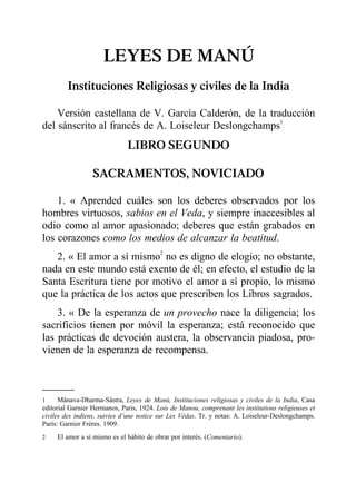LEYES DE MANÚ
Instituciones Religiosas y civiles de la India
Versión castellana de V. García Calderón, de la traducción
del sánscrito al francés de A. Loiseleur Deslongchamps1
LIBRO SEGUNDO
SACRAMENTOS, NOVICIADO
1. « Aprended cuáles son los deberes observados por los
hombres virtuosos, sabios en el Veda, y siempre inaccesibles al
odio como al amor apasionado; deberes que están grabados en
los corazones como los medios de alcanzar la beatitud.
2. « El amor a sí mismo2
no es digno de elogio; no obstante,
nada en este mundo está exento de él; en efecto, el estudio de la
Santa Escritura tiene por motivo el amor a sí propio, lo mismo
que la práctica de los actos que prescriben los Libros sagrados.
3. « De la esperanza de un provecho nace la diligencia; los
sacrificios tienen por móvil la esperanza; está reconocido que
las prácticas de devoción austera, la observancia piadosa, pro-
vienen de la esperanza de recompensa.
1 Mânava-Dharma-Sâstra, Leyes de Manú, Instituciones religiosas y civiles de la India, Casa
editorial Garnier Hermanos, Paris, 1924. Lois de Manou, comprenant les institutions religieuses et
civiles des indiens, suivies d’une notice sur Les Védas. Tr. y notas: A. Loiseleur-Deslongchamps.
París: Garnier Frères. 1909.
2 El amor a sí mismo es el hábito de obrar por interés. (Comentario).
 