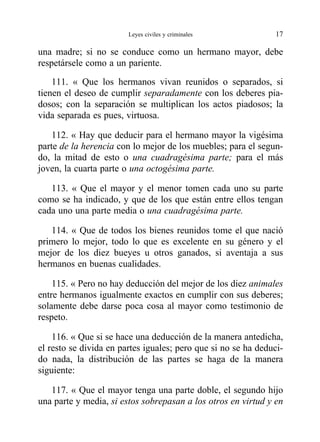 una madre; si no se conduce como un hermano mayor, debe
respetársele como a un pariente.
111. « Que los hermanos vivan reunidos o separados, si
tienen el deseo de cumplir separadamente con los deberes pia-
dosos; con la separación se multiplican los actos piadosos; la
vida separada es pues, virtuosa.
112. « Hay que deducir para el hermano mayor la vigésima
parte de la herencia con lo mejor de los muebles; para el segun-
do, la mitad de esto o una cuadragésima parte; para el más
joven, la cuarta parte o una octogésima parte.
113. « Que el mayor y el menor tomen cada uno su parte
como se ha indicado, y que de los que están entre ellos tengan
cada uno una parte media o una cuadragésima parte.
114. « Que de todos los bienes reunidos tome el que nació
primero lo mejor, todo lo que es excelente en su género y el
mejor de los diez bueyes u otros ganados, si aventaja a sus
hermanos en buenas cualidades.
115. « Pero no hay deducción del mejor de los diez animales
entre hermanos igualmente exactos en cumplir con sus deberes;
solamente debe darse poca cosa al mayor como testimonio de
respeto.
116. « Que si se hace una deducción de la manera antedicha,
el resto se divida en partes iguales; pero que si no se ha deduci-
do nada, la distribución de las partes se haga de la manera
siguiente:
117. « Que el mayor tenga una parte doble, el segundo hijo
una parte y media, si estos sobrepasan a los otros en virtud y en
Leyes civiles y criminales 17
 