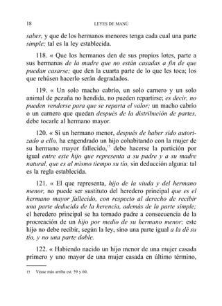 saber, y que de los hermanos menores tenga cada cual una parte
simple; tal es la ley establecida.
118. « Que los hermanos den de sus propios lotes, parte a
sus hermanas de la madre que no están casadas a fin de que
puedan casarse; que den la cuarta parte de lo que les toca; los
que rehúsen hacerlo serán degradados.
119. « Un solo macho cabrío, un solo carnero y un solo
animal de pezuña no hendida, no pueden repartirse; es decir, no
pueden venderse para que se reparta el valor; un macho cabrío
o un carnero que quedan después de la distribución de partes,
debe tocarle al hermano mayor.
120. « Si un hermano menor, después de haber sido autori-
zado a ello, ha engendrado un hijo cohabitando con la mujer de
su hermano mayor fallecido,15
debe hacerse la partición por
igual entre este hijo que representa a su padre y a su madre
natural, que es al mismo tiempo su tío, sin deducción alguna: tal
es la regla establecida.
121. « El que representa, hijo de la viuda y del hermano
menor, no puede ser sustituto del heredero principal que es el
hermano mayor fallecido, con respecto al derecho de recibir
una parte deducida de la herencia, además de la parte simple;
el heredero principal se ha tornado padre a consecuencia de la
procreación de un hijo por medio de su hermano menor; este
hijo no debe recibir, según la ley, sino una parte igual a la dé su
tío, y no una parte doble.
122. « Habiendo nacido un hijo menor de una mujer casada
primero y uno mayor de una mujer casada en último término,
18 LEYES DE MANÚ
15 Véase más arriba est. 59 y 60.
 