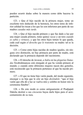 pueden ocurrir dudas sobre la manera como debe hacerse la
partición.
123. « Que el hijo nacido de la primera mujer, tome un
excelente toro deducido de la herencia, los otros toros de infe-
rior calidad les tocan a los que les son inferiores por parte de sus
madres casadas más tarde.
124. « Que el hijo nacido primero y que fue dado a luz por
una mujer casada primero, tome quince vacas y un toro cuando
es sabio y virtuoso, y que los otros hijos tomen lo que queda,
cada cual según el derecho que le transmite su madre: tal es la
decisión.
125. « Como entre hijas nacidas de madres iguales, sin nin-
guna otra distinción, no hay primacía por parte de madre, está
declarado que la primacía depende del nacimiento.
126. « El derecho de invocar, a Indra en las plegarias llama-
das Swabrahmanyas está otorgado al que ha venido primero al
mundo; y cuando entre diferentes mujeres nacen dos gemelos,
está reconocido que la primacía pertenece al que ha nacido pri-
mero.
127. « El que no tiene hijo varón puede, del modo siguiente,
encargar a su hija que le críe un hijo diciéndole: “que el hijo
varón que ella dé a luz se vuelva mío y celebre en honor mío la
ceremonia fúnebre”.
128. « De este modo es como antiguamente el Pradjapati
Daksha destinó a sus cincuenta hayas darle hijos para el acre-
centamiento de su raza.
Leyes civiles y criminales 19
 