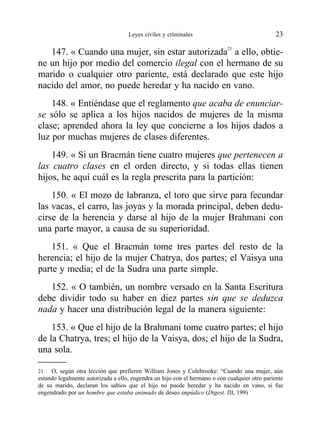 147. « Cuando una mujer, sin estar autorizada21
a ello, obtie-
ne un hijo por medio del comercio ilegal con el hermano de su
marido o cualquier otro pariente, está declarado que este hijo
nacido del amor, no puede heredar y ha nacido en vano.
148. « Entiéndase que el reglamento que acaba de enunciar-
se sólo se aplica a los hijos nacidos de mujeres de la misma
clase; aprended ahora la ley que concierne a los hijos dados a
luz por muchas mujeres de clases diferentes.
149. « Si un Bracmán tiene cuatro mujeres que pertenecen a
las cuatro clases en el orden directo, y si todas ellas tienen
hijos, he aquí cuál es la regla prescrita para la partición:
150. « El mozo de labranza, el toro que sirve para fecundar
las vacas, el carro, las joyas y la morada principal, deben dedu-
cirse de la herencia y darse al hijo de la mujer Brahmani con
una parte mayor, a causa de su superioridad.
151. « Que el Bracmán tome tres partes del resto de la
herencia; el hijo de la mujer Chatrya, dos partes; el Vaisya una
parte y media; el de la Sudra una parte simple.
152. « O también, un nombre versado en la Santa Escritura
debe dividir todo su haber en diez partes sin que se deduzca
nada y hacer una distribución legal de la manera siguiente:
153. « Que el hijo de la Brahmani tome cuatro partes; el hijo
de la Chatrya, tres; el hijo de la Vaisya, dos; el hijo de la Sudra,
una sola.
Leyes civiles y criminales 23
21 O, según otra lección que prefieren William Jones y Colebrooke: “Cuando una mujer, aún
estando legalmente autorizada a ello, engendra un hijo con el hermano o con cualquier otro pariente
de su marido, declaran los sabios que el hijo no puede heredar y ha nacido en vano, si fue
engendrado por un hombre que estaba animado de deseo impúdico (Digest. III, 199)
 