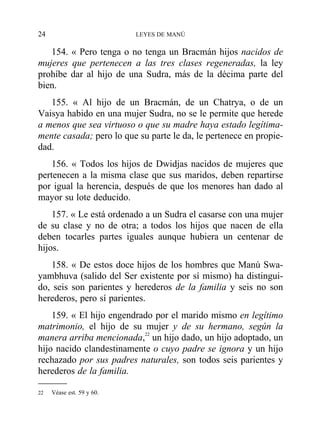 154. « Pero tenga o no tenga un Bracmán hijos nacidos de
mujeres que pertenecen a las tres clases regeneradas, la ley
prohíbe dar al hijo de una Sudra, más de la décima parte del
bien.
155. « Al hijo de un Bracmán, de un Chatrya, o de un
Vaisya habido en una mujer Sudra, no se le permite que herede
a menos que sea virtuoso o que su madre haya estado legítima-
mente casada; pero lo que su parte le da, le pertenece en propie-
dad.
156. « Todos los hijos de Dwidjas nacidos de mujeres que
pertenecen a la misma clase que sus maridos, deben repartirse
por igual la herencia, después de que los menores han dado al
mayor su lote deducido.
157. « Le está ordenado a un Sudra el casarse con una mujer
de su clase y no de otra; a todos los hijos que nacen de ella
deben tocarles partes iguales aunque hubiera un centenar de
hijos.
158. « De estos doce hijos de los hombres que Manú Swa-
yambhuva (salido del Ser existente por sí mismo) ha distingui-
do, seis son parientes y herederos de la familia y seis no son
herederos, pero sí parientes.
159. « El hijo engendrado por el marido mismo en legítimo
matrimonio, el hijo de su mujer y de su hermano, según la
manera arriba mencionada,22
un hijo dado, un hijo adoptado, un
hijo nacido clandestinamente o cuyo padre se ignora y un hijo
rechazado por sus padres naturales, son todos seis parientes y
herederos de la familia.
24 LEYES DE MANÚ
22 Véase est. 59 y 60.
 