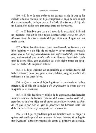 160. « El hijo de una señorita no casada, el de la que se ha
casado estando encinta, un hijo comprado, el hijo de una mujer
dos veces casada, un hijo que se ha dado él mismo y el hijo de
un Sudra, son todos seis parientes pero no herederos.
161. « El hombre que pasa a través de la oscuridad infernal
no dejando tras de sí sino hijos despreciables como los once
últimos, tiene la misma suerte del que atraviesa el agua en una
mala barca.
162. « Si un hombre tiene como herederos de su fortuna a un
hijo legítimo y a un hijo de su mujer y de un pariente, nacido
antes que el hijo legítimo durante una enfermedad de este hom-
bre, enfermedad que había sido considerada incurable, cada
uno de estos hijos, con exclusión del otro, debe entrar en pose-
sión del haber de su padre natural.
163. « El hijo legítimo de un hombre es el único dueño del
haber paterno; pero que, para evitar el daño, asegure medios de
existencia a los otros hijos.
164. « Que cuando el hijo legítimo ha evaluado el haber
paterno, dé al hijo de la mujer y de un pariente, la sexta parte o
la quinta si es virtuoso.
165. « El hijo legítimo y el hijo de la esposa pueden heredar
inmediatamente la fortuna paterna del modo arriba indicado,
pero los otros diez hijos en el orden enunciado (estando exclui-
do el que sigue por el que le precede) no heredan sino los
deberes de la familia y una parte de la herencia.
166. « El hijo engendrado por un hombre con la mujer a
quien está unido por el sacramento del matrimonio, si es legíti-
mo (Aurasa)23
debe ser reconocido como el primero en la clase.
Leyes civiles y criminales 25
 