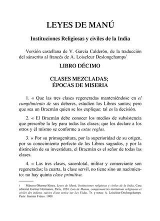 LEYES DE MANÚ
Instituciones Religiosas y civiles de la India
Versión castellana de V. García Calderón, de la traducción
del sánscrito al francés de A. Loiseleur Deslongchamps1
LIBRO DÉCIMO
CLASES MEZCLADAS;
ÉPOCAS DE MISERIA
1. « Que las tres clases regeneradas manteniéndose en el
cumplimiento de sus deberes, estudien los Libros santos; pero
que sea un Bracmán quien se los explique: tal es la decisión.
2. « El Bracmán debe conocer los medios de subsistencia
que prescribe la ley para todas las clases; que los declare a los
otros y él mismo se conforme a estas reglas.
3. « Por su primogenitura, por la superioridad de su origen,
por su conocimiento perfecto de los Libros sagrados, y por la
distinción de su investidura, el Bracmán es el señor de todas las
clases.
4. « Las tres clases, sacerdotal, militar y comerciante son
regeneradas; la cuarta, la clase servil, no tiene sino un nacimien-
to: no hay quinta clase primitiva.
1 Mânava-Dharma-Sâstra, Leyes de Manú, Instituciones religiosas y civiles de la India, Casa
editorial Garnier Hermanos, Paris, 1924. Lois de Manou, comprenant les institutions religieuses et
civiles des indiens, suivies d’une notice sur Les Védas. Tr. y notas: A. Loiseleur-Deslongchamps.
París: Garnier Frères. 1909.
 