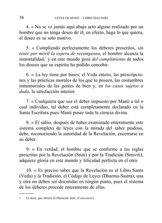 4. « No se ve jamás aquí abajo acto alguno realizado por un
hombre que no tenga deseo de él; en efecto, haga lo que quiera,
el deseo es su solo motivo.
5. « Cumpliendo perfectamente los deberes prescritos, sin
tener por móvil la espera de recompensa, el hombre alcanza la
inmortalidad,3
y en este mundo goza del cumplimiento de todos
los deseos que su espíritu ha podido concebir.
6. « La ley tiene por bases: el Veda entero, las prescripcio-
nes y las prácticas morales de los que lo poseen, las costumbres
inmemoriales de las gentes de bien y, en los casos sujetos a
duda, la satisfacción interior.
7. « Cualquiera que sea el deber impuesto por Manú a tal o
cual individuo, tal deber está completamente declarado en la
Santa Escritura pues Manú posee toda la ciencia divina.
8. « El sabio, después de haber examinado enteramente este
sistema completo de leyes con la mirada del saber piadoso,
debe, reconociendo la autoridad de la Revelación, encerrarse en
su deber.
9. « En verdad, el hombre que se conforme a las reglas
prescritas por la Revelación (Sruti) y por la Tradición (Smiviti),
adquiere gloria en este mundo y felicidad perfecta en el otro.
10. « Es preciso saber que la Revelación es el Libro Santo
(Veda) y la Tradición, el Código de Leyes (Dharma-Sastra); una
y otra no deben ser discutidas en ningún punto, pues el sistema
de los deberes procede enteramente de ellas.
38 LEYES DE MANÚ – LIBRO SEGUNDO
3 Es decir, que obtiene la liberación final. (Comentario).
 