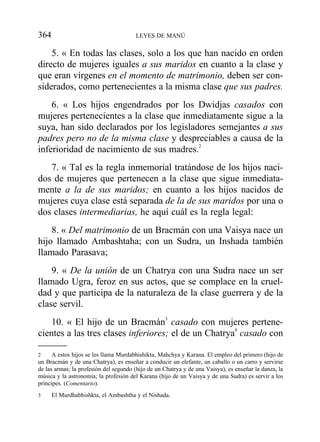 5. « En todas las clases, solo a los que han nacido en orden
directo de mujeres iguales a sus maridos en cuanto a la clase y
que eran vírgenes en el momento de matrimonio, deben ser con-
siderados, como pertenecientes a la misma clase que sus padres.
6. « Los hijos engendrados por los Dwidjas casados con
mujeres pertenecientes a la clase que inmediatamente sigue a la
suya, han sido declarados por los legisladores semejantes a sus
padres pero no de la misma clase y despreciables a causa de la
inferioridad de nacimiento de sus madres.2
7. « Tal es la regla inmemorial tratándose de los hijos naci-
dos de mujeres que pertenecen a la clase que sigue inmediata-
mente a la de sus maridos; en cuanto a los hijos nacidos de
mujeres cuya clase está separada de la de sus maridos por una o
dos clases intermediarias, he aquí cuál es la regla legal:
8. « Del matrimonio de un Bracmán con una Vaisya nace un
hijo llamado Ambashtaha; con un Sudra, un Inshada también
llamado Parasava;
9. « De la unión de un Chatrya con una Sudra nace un ser
llamado Ugra, feroz en sus actos, que se complace en la cruel-
dad y que participa de la naturaleza de la clase guerrera y de la
clase servil.
10. « El hijo de un Bracmán3
casado con mujeres pertene-
cientes a las tres clases inferiores; el de un Chatrya4
casado con
364 LEYES DE MANÚ
2 A estos hijos se les llama Murdabhishikta, Mahchya y Karana. El empleo del primero (hijo de
un Bracmán y de una Chatrya), es enseñar a conducir un elefante, un caballo o un carro y servirse
de las armas; la profesión del segundo (hijo de un Chatrya y de una Vaisya), es enseñar la danza, la
música y la astronomía; la profesión del Karana (hijo de un Vaisya y de una Sudra) es servir a los
príncipes. (Comentario).
3 El Murdhabhishkta, el Ambashtha y el Nishada.
 