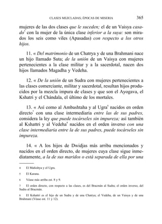 mujeres de las dos clases que le suceden; el de un Vaisya casa-
do5
con la mujer de la única clase inferior a la suya: son mira-
dos los seis como viles (Apasadas) con respecto a los otros
hijos.
11. « Del matrimonio de un Chatrya y de una Brahmani nace
un hijo llamado Suta; de la unión de un Vaisya con mujeres
pertenecientes a la clase militar y a la sacerdotal, nacen dos
hijos llamados Magadha y Vedeha.
12. « De la unión de un Sudra con mujeres pertenecientes a
las clases comerciante, militar y sacerdotal, resultan hijos produ-
cidos por la mezcla impura de clases y que son el Ayogava, el
Kshatri y el Chándala, el último de los mortales.
13. « Así como al Ambashtaha y al Ugra6
nacidos en orden
directo7
con una clase intermediaria entre las de sus padres,
considera la ley que puede tocárseles sin impureza; así también
al Kshattri y al Vedeha8
nacidos en el orden inverso con una
clase intermediaria entre la de sus padres, puede tocárseles sin
impureza.
14. « A los hijos de Dwidjas más arriba mencionados y
nacidos en el orden directo, de mujeres cuya clase sigue inme-
diatamente, a la de sus maridos o está separada de ella por una
CLASES MEZCLADAS; ÉPOCAS DE MISERIA 365
4 El Mahishya y el Ugra.
5 El Karana.
6 Véase más arriba est. 8 y 9.
7 El orden directo, con respecto a las clases, es del Bracmán al Sudra; el orden inverso, del
Sudra al Bracmán.
8 El Kshattri es el hijo de un Sudra y de una Chatrya; el Vedeha, de un Vaisya y de una
Brahmani (Véase est. 11 y 12).
 