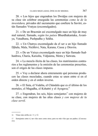 20. « Los hijos que engendran los Dwidjas con mujeres de
su clase sin celebrar enseguida las ceremonias como la de la
investidura, privados del sacramento que confiere la Savitri, es-
tán llamados Vratyas (excomulgados).
21. « De un Bracmán así excomulgado nace un hijo de muy
mal natural, llamado, según los países Bhurdhakantaka, Avant-
ya, Vatadhana, Pushpadha y Sekha.
22. « Un Chatrya excomulgado da el ser a un hijo llamado
Djhala, Mala, Nichhivi, Nata, Karana, Cassa y Dravira.
23. « De un Vaisya excomulgado nace un hijo llamado Sud-
hanhwa, Charia, Karusha, Vidjanma, Metra y Satwata.
24. « La mezcla ilícita de las clases, los matrimonios contra-
rios a los reglamentos y la omisión de las ceremonias prescritas,
son el origen de las clases impuras.
25. « Voy a declarar ahora enteramente qué personas produ-
cen las clases mezcladas, cuando estas se unen entre sí en el
orden directo y en el orden inverso.
26. « El Suta, el Vedeha, el Chándala que es el último de los
mortales, el Magadha, el Kshattri y el Ayogava;16
27. « Engendran, los seis, hijos semejantes17
con mujeres de
su clase, con mujeres de las altas clases y con mujeres de la
clase servil.
CLASES MEZCLADAS; ÉPOCAS DE MISERIA 367
16 Véase más arriba est. 11 y 12.
17 Semejantes entre sí, tan viles unos como otros; pero no más viles que sus padres. (Comenta-
rio).
 