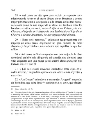 28. « Así como un hijo apto para recibir un segundo naci-
miento puede nacer en el orden directo de un Bracmán y de una
mujer perteneciente a la segunda o a la tercera de las tres prime-
ras clases como de una mujer de su clase; así también entre los
hombres serviles, es decir, entre el hijo de un Vaisya y de una
Chatrya, el hijo de un Vaisya y de una Brahmani y el hijo de un
Chatrya y de una Brahmani, no hay superioridad alguna.
29. « Estas seis personas,18
uniéndose recíprocamente con
mujeres de estas razas, engendran un gran número de razas
abyectas y despreciables, más infames que aquellas de que han
salido.
30. « Así como un Sudra engendra con una mujer de la clase
sacerdotal un hijo más vil que él; así también uno de estos seres
viles engendra con una mujer de las cuatro clases puras un hijo
todavía más vil que él.
31. « Las seis clases abyectas, casándose entre ellas en el
orden inverso,19
engendran quince clases todavía más abyectas y
más viles.
32. « Un Dasyu20
uniéndose a una mujer Ayogavi21
engendra
un Serindhra que sabe lavar y componer a su amo, que desem-
368 LEYES DE MANÚ
18 Véase más arriba est. 26.
19 El orden directo de las seis clases es el siguiente: el Suta, el Magadha, el Vedeha, el Ayogava,
el Kshattri y el Chándala. - El Chándala, uniéndose en el orden inverso (es decir, subiendo sucesi-
vamente de la clase de los Kshattris a la de los Sutas) a una mujer de cada una de las cinco clases
que preceden a la suya, puede engendrar cinco hijos diferentes; el Kshattri, casándose igualmente
con una mujer de cada una de las otras clases puede engendrar cuatros hijos: al Ayogava, igualmen-
te, en el orden inverso, puede engendrar tres; el Vedeha, dos; el Magadha uno; en total quince hijos.
Casándose en el orden directo, como por ejemplo, el Suta con una mujer de cada una de las cinco
clases que siguen a la suya, etc., engendran otros quince hijos. (Comentario).
20 Véase est. 45.
21 Véase est. 12.
 