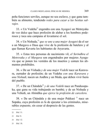 peña funciones serviles, aunque no sea esclavo, y que gana tam-
bién su alimento, tendiendo redes para cazar a las bestias sal-
vajes.
33. « Un Vedeha22
engendra con una Ayogavi un Metreyaka
de voz dulce que hace profesión de alabar a los hombres pode-
rosos y toca una campana al levantarse el sol.
34. « Un Nishada,23
que se une a una mujer Ayogavi da el ser
a un Margava o Dasa que vive de la profesión de batelero y al
que llaman Kevarta los habitantes de Aryavarta.
35. « Estas tres personas de nacimiento vil, el Serindhra el
Metrevaka y el Margava son engendrados por mujeres Ayoga-
vis que se ponen los vestidos de los muertos y comen los ali-
mentos prohibidos.
36. « De un Vishada y de una mujer Vedehi nace un Karava-
ra, zurrador de profesión; de un Vedeha con una Karavara y
una Nishadi, nacen un Andhra y un Meda, que deben vivir fuera
del pueblo.
37. « De un Chándala24
y de una Vedehi nace un Pandusopa-
ka, que gana su vida trabajando en bambú; y de un Nishada y
una Vehedi, un Ahindika que ejerce la profesión de carcelero.
38. « De un Chándala y de una mujer Pukkasi 25
nace un
Sopaka, cuya profesión es la de ejecutar a los criminales, mise-
rables expuesto, sin cesar al desprecio de las gentes.
CLASES MEZCLADAS; ÉPOCAS DE MISERIA 369
22 Ibid. 11.
23 Ibid. 8.
24 Ibid. 12.
25 Ibid. 18.
 