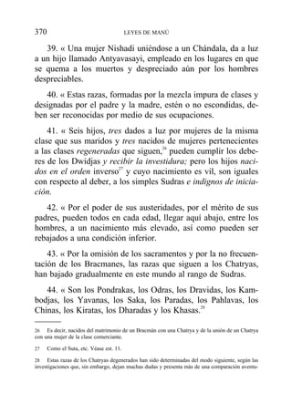 39. « Una mujer Nishadi uniéndose a un Chándala, da a luz
a un hijo llamado Antyavasayi, empleado en los lugares en que
se quema a los muertos y despreciado aún por los hombres
despreciables.
40. « Estas razas, formadas por la mezcla impura de clases y
designadas por el padre y la madre, estén o no escondidas, de-
ben ser reconocidas por medio de sus ocupaciones.
41. « Seis hijos, tres dados a luz por mujeres de la misma
clase que sus maridos y tres nacidos de mujeres pertenecientes
a las clases regeneradas que siguen,26
pueden cumplir los debe-
res de los Dwidjas y recibir la investidura; pero los hijos naci-
dos en el orden inverso27
y cuyo nacimiento es vil, son iguales
con respecto al deber, a los simples Sudras e indignos de inicia-
ción.
42. « Por el poder de sus austeridades, por el mérito de sus
padres, pueden todos en cada edad, llegar aquí abajo, entre los
hombres, a un nacimiento más elevado, así como pueden ser
rebajados a una condición inferior.
43. « Por la omisión de los sacramentos y por la no frecuen-
tación de los Bracmanes, las razas que siguen a los Chatryas,
han bajado gradualmente en este mundo al rango de Sudras.
44. « Son los Pondrakas, los Odras, los Dravidas, los Kam-
bodjas, los Yavanas, los Saka, los Paradas, los Pahlavas, los
Chinas, los Kiratas, los Dharadas y los Khasas.28
370 LEYES DE MANÚ
26 Es decir, nacidos del matrimonio de un Bracmán con una Chatrya y de la unión de un Chatrya
con una mujer de la clase comerciante.
27 Como el Suta, etc. Véase est. 11.
28 Estas razas de los Chatryas degenerados han sido determinadas del modo siguiente, según las
investigaciones que, sin embargo, dejan muchas dudas y presenta más de una comparación aventu-
 