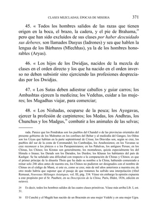 45. « Todos los hombres salidos de las razas que tienen
origen en la boca, el brazo, la cadera, y el pie de Brahama,29
pero que han sido excluidos de sus clases por haber descuidado
sus deberes, son llamados Dasyus (ladrones) y sea que hablen la
lengua de los Bárbaros (Mlechhas), ya la de los hombres hono-
rables (Aryas).
46. « Los hijos de los Dwidjas, nacidos de la mezcla de
clases en el orden directo y los que ha nacido en el orden inver-
so no deben subsistir sino ejerciendo las profesiones desprecia-
das por los Dwidjas.
47. « Los Sutas deben adiestrar caballos y guiar carros; los
Ambashtas ejercen la medicina; los Vedehas, cuidar a las muje-
res; los Magadhas viajar, para comerciar;
48. « Los Nishadas, ocuparse de la pesca; los Ayogavas,
ejercer la profesión de carpinteros; los Medas, los Andhras, los
Chunchus y los Madgus,30
combatir a los animales de las selvas;
CLASES MEZCLADAS; ÉPOCAS DE MISERIA 371
rada. Parece que los Pondrakas son los pueblos del Chandel o de las provincias orientales del
presente gobierno de los Mahrattes en los confines del Behar y al mediodía del Ganges; los Odras
son los Uryas que habitan en la parte septentrional de Crissa; los Dravidas son, según se cree, los
pueblos del sur de la costa de Coromandel; los Cambodjas, los Arashosienos; en los Yavanas se
cree reconocer a los jónicos o a los Paropamisianos; en los Pahalvas, los antiguos Persas; en los
Chinas, los Chinos; los Kiratas son generalmente, los montañeses, quizás especialmente los del
Himala o Imaus; los Darads son los Darados, los Durdos; los Khasas los habitantes del país de
Kashgar. Se ha señalado una dificultad con respecto a la comparación de Chinas y Chinos; es que
el primer príncipe de la dinastía Thsin que ha dado su nombre a la China, habiendo comenzado a
reinar solo 246 años antes de nuestra era, los Chinos no pudieron ser designados con el nombre de
Chinas en el código de Manú, si este es, como se cree, más de mil años anteriores a nuestra era; de
otro modo habría que suponer que el pasaje de que tratamos ha sufrido una interpolación (Abel
Remusat, Nouveaux Mélanges Asiatiques, vol. III, pág. 334. Véase sin embargo la opinión expuesta
a este propósito por el Sr. Pautheir, en su Descripción de la China, París, Didot, 1836, edición en
octavo).
29 Es decir, todos los hombres salidos de las cuatro clases primitivas. Véase más arriba Lib. I, est.
31.
30 El Cunchú y el Magdú han nacido de un Bracmán en una mujer Vedehi y en una mujer Ugra.
 