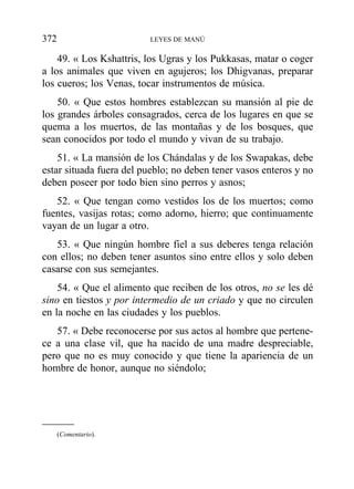 49. « Los Kshattris, los Ugras y los Pukkasas, matar o coger
a los animales que viven en agujeros; los Dhigvanas, preparar
los cueros; los Venas, tocar instrumentos de música.
50. « Que estos hombres establezcan su mansión al pie de
los grandes árboles consagrados, cerca de los lugares en que se
quema a los muertos, de las montañas y de los bosques, que
sean conocidos por todo el mundo y vivan de su trabajo.
51. « La mansión de los Chándalas y de los Swapakas, debe
estar situada fuera del pueblo; no deben tener vasos enteros y no
deben poseer por todo bien sino perros y asnos;
52. « Que tengan como vestidos los de los muertos; como
fuentes, vasijas rotas; como adorno, hierro; que continuamente
vayan de un lugar a otro.
53. « Que ningún hombre fiel a sus deberes tenga relación
con ellos; no deben tener asuntos sino entre ellos y solo deben
casarse con sus semejantes.
54. « Que el alimento que reciben de los otros, no se les dé
sino en tiestos y por intermedio de un criado y que no circulen
en la noche en las ciudades y los pueblos.
57. « Debe reconocerse por sus actos al hombre que pertene-
ce a una clase vil, que ha nacido de una madre despreciable,
pero que no es muy conocido y que tiene la apariencia de un
hombre de honor, aunque no siéndolo;
372 LEYES DE MANÚ
(Comentario).
 