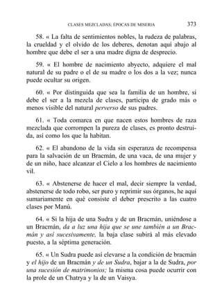 58. « La falta de sentimientos nobles, la rudeza de palabras,
la crueldad y el olvido de los deberes, denotan aquí abajo al
hombre que debe el ser a una madre digna de desprecio.
59. « El hombre de nacimiento abyecto, adquiere el mal
natural de su padre o el de su madre o los dos a la vez; nunca
puede ocultar su origen.
60. « Por distinguida que sea la familia de un hombre, si
debe el ser a la mezcla de clases, participa de grado más o
menos visible del natural perverso de sus padres.
61. « Toda comarca en que nacen estos hombres de raza
mezclada que corrompen la pureza de clases, es pronto destrui-
da, así como los que la habitan.
62. « El abandono de la vida sin esperanza de recompensa
para la salvación de un Bracmán, de una vaca, de una mujer y
de un niño, hace alcanzar el Cielo a los hombres de nacimiento
vil.
63. « Abstenerse de hacer el mal, decir siempre la verdad,
abstenerse de todo robo, ser puro y reprimir sus órganos, he aquí
sumariamente en qué consiste el deber prescrito a las cuatro
clases por Manú.
64. « Si la hija de una Sudra y de un Bracmán, uniéndose a
un Bracmán, da a luz una hija que se une también a un Brac-
mán y así sucesivamente, la baja clase subirá al más elevado
puesto, a la séptima generación.
65. « Un Sudra puede así elevarse a la condición de bracmán
y el hijo de un Bracmán y de un Sudra, bajar a la de Sudra, por
una sucesión de matrimonios; la misma cosa puede ocurrir con
la prole de un Chatrya y la de un Vaisya.
CLASES MEZCLADAS; ÉPOCAS DE MISERIA 373
 