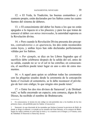 12. « El Veda, la Tradición, las buenas costumbres y el
contento propio, están declarados por los Sabios como las cuatro
fuentes del sistema de deberes.
13. « El conocimiento del deber les basta a los que no están
apegados a la riqueza ni a los placeres; y para los que tratan de
conocer el deber con miras interesadas, la autoridad suprema es
la Revelación divina.
14. « Pero cuando la Revelación Divina presenta dos precep-
tos, contradictorios o en apariencia, los dos están reconocidos
como leyes, y ambas leyes han sido declaradas perfectamente
válidas por los Sabios.
15. « Por ejemplo, se dice en los Libros Sagrados que el
sacrificio debe celebrarse después de la salida del sol, antes de
su salida, cuando no se ve el sol ni las estrellas; en consecuen-
cia, el sacrificio puede tener lugar en uno u otro de estos mo-
mentos.
16. « A aquel para quien se celebran todas las ceremonias
con las plegarias usuales desde la ceremonia de la concepción
hasta el traslado al cementerio, se le debe reconocer el privile-
gio de leer este código; lo que ningún otro puede tener.4
17. « Entre los dos ríos divinos de Saraswati5
y de Drishad-
wati,6
se halla encerrado un espacio; esta comarca, digna de los
Dioses, ha recibido el nombre de Brahmavarta.
SACRAMENTOS, NOVICIADO 39
4 En consecuencia, la lectura de este código no está permitida sino a los hombres de las tres
primeras clases, está prohibido para los Sudras. (Comentario).
5 Saraswati, río que desciende de las montañas que limitan al noreste la provincia de Dehli, de
donde se dirige al sudoeste y se pierde en los arenales del Gran Desierto, en la comarca de Bhatti.
Según los indios continúa su curso bajo la tierra y va a reunirse con el Ganges y el Yanuna, cerca
de Alabahad. El Saraswati se llama hoy Sarsuti.
 