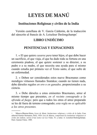 LEYES DE MANÚ
Instituciones Religiosas y civiles de la India
Versión castellana de V. García Calderón, de la traducción
del sánscrito al francés de A. Loiseleur Deslongchamps1
LIBRO UNDÉCIMO
PENITENCIAS Y EXPIACIONES
1. « El que quiere casarse para tener hijos, el que debe hacer
un sacrificio, el que viaja, el que ha dado toda su fortuna en una
ceremonia piadosa, el que quiere sostener a su director, a su
padre o a su madre, el que necesita una ayuda para sí mismo
cuando estudia por primera vez el Texto santo, el que sufre de
un enfermedad.
2. « Deben ser considerados estos nueve Bracmanes como
mendigos virtuosos llamados Snatakas; cuando no tienen nada,
debe dárseles regalos en oro o en ganados, proporcionados a su
ciencia.
3. « Debe dárseles a estos eminentes Bracmanes, arroz al
mismo tiempo que presentes, en el recinto consagrado a la
ofrenda al fuego; pero que a todos los otros el arroz preparado
se les dé fuera de terreno consagrado; esta regla no es aplicable
a los otros presentes.
1 Mânava-Dharma-Sâstra, Leyes de Manú, Instituciones religiosas y civiles de la India, Casa
editorial Garnier Hermanos, Paris, 1924. Lois de Manou, comprenant les institutions religieuses et
civiles des indiens, suivies d’une notice sur Les Védas. Tr. y notas: A. Loiseleur-Deslongchamps.
París: Garnier Frères. 1909.
 