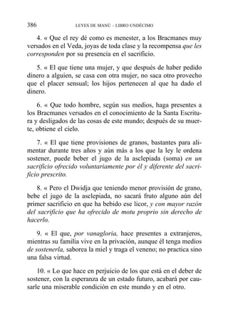 4. « Que el rey dé como es menester, a los Bracmanes muy
versados en el Veda, joyas de toda clase y la recompensa que les
corresponden por su presencia en el sacrificio.
5. « El que tiene una mujer, y que después de haber pedido
dinero a alguien, se casa con otra mujer, no saca otro provecho
que el placer sensual; los hijos pertenecen al que ha dado el
dinero.
6. « Que todo hombre, según sus medios, haga presentes a
los Bracmanes versados en el conocimiento de la Santa Escritu-
ra y desligados de las cosas de este mundo; después de su muer-
te, obtiene el cielo.
7. « El que tiene provisiones de granos, bastantes para ali-
mentar durante tres años y aún más a los que la ley le ordena
sostener, puede beber el jugo de la asclepiada (soma) en un
sacrificio ofrecido voluntariamente por él y diferente del sacri-
ficio prescrito.
8. « Pero el Dwidja que teniendo menor provisión de grano,
bebe el jugo de la asclepiada, no sacará fruto alguno aún del
primer sacrificio en que ha bebido ese licor, y con mayor razón
del sacrificio que ha ofrecido de motu proprio sin derecho de
hacerlo.
9. « El que, por vanagloria, hace presentes a extranjeros,
mientras su familia vive en la privación, aunque él tenga medios
de sostenerla, saborea la miel y traga el veneno; no practica sino
una falsa virtud.
10. « Lo que hace en perjuicio de los que está en el deber de
sostener, con la esperanza de un estado futuro, acabará por cau-
sarle una miserable condición en este mundo y en el otro.
386 LEYES DE MANÚ – LIBRO UNDÉCIMO
 