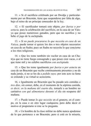 11. « Si el sacrificio celebrado por un Dwidja y particular-
mente por un Bracmán, tiene que suspenderse por falta de algo,
bajo el reino de un príncipe conocedor de la ley;
12. « El sacrificador tomará este objeto, por fuerza o por
astucia, para la celebración del sacrificio, en la casa de un Vais-
ya que posee numerosos ganados, pero que no sacrifica y no
bebe el jugo de la asclepiada.
13. « Si no puede procurarse lo que necesita en casa de un
Vaisya, puede tomar si quiere los dos o tres objetos necesarios
en casa de un Sudra; pues un Sudra no necesita lo que concierne
a los ritos religiosos.
14. « Que los tome también sin vacilar en casa de un Cha-
trya que no tiene fuego consagrado y que posee cien vacas, o al
que tiene mil y no celebra sacrificios con asclepiada.
15. « Que los tome igualmente por fuerza o por astucia en
casa de un Bracmán que recibe continuamente presentes y no da
nada jamás, si no se los da a pedido suyo; por este acto su fama
se extiende y su virtud se acrecienta.
16. « Igualmente un Bracmán que ha pasado seis comidas o
tres días, sin comer, debe, en el momento de la séptima comida,
es decir, en la mañana del cuarto día, tomarle a un hombre no
caritativo con qué alimentarse durante el día sin ocuparse del
mañana.
17. « Puede tomar lo que necesite en el granero, en el cam-
po, en la casa o en otro lugar cualquiera; pero debe decir el
motivo al propietario si éste se lo pregunta.
18. « Un hombre de la clase militar no debe nunca apoderase
de lo que pertenece a un Bracmán; pero si está en la miseria,
TRANSMIGRACIÓN DE LAS ALMAS; BEATITUD FINAL 387
 